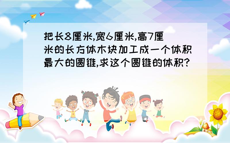 把长8厘米,宽6厘米,高7厘米的长方体木块加工成一个体积最大的圆锥,求这个圆锥的体积?