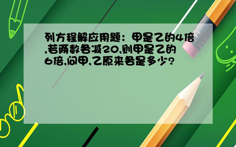 列方程解应用题：甲是乙的4倍,若两数各减20,则甲是乙的6倍,问甲,乙原来各是多少?