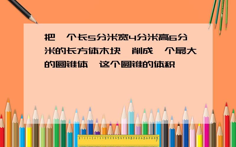 把一个长5分米宽4分米高6分米的长方体木块,削成一个最大的圆锥体,这个圆锥的体积