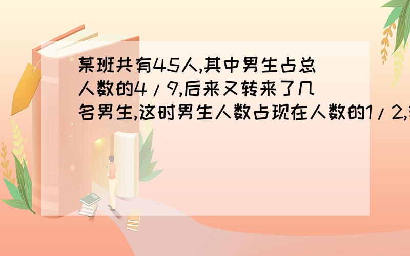 某班共有45人,其中男生占总人数的4/9,后来又转来了几名男生,这时男生人数占现在人数的1/2,转来了几名男生