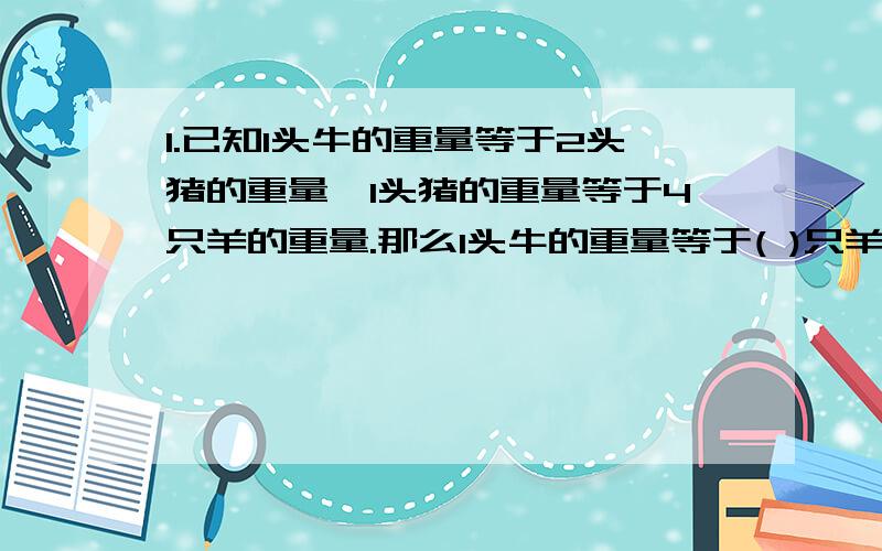 1.已知1头牛的重量等于2头猪的重量,1头猪的重量等于4只羊的重量.那么1头牛的重量等于( )只羊的重量.2.5kg香蕉与4kg的苹果价钱相等,1kg苹果比1kg香蕉贵0.4元,每kg香蕉（）元,每kg苹果（）元.