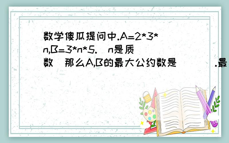 数学傻瓜提问中.A=2*3*n,B=3*n*5.（n是质数）那么A,B的最大公约数是（   ）.最小公倍数是（   ）.方法要详细!我是初学者.