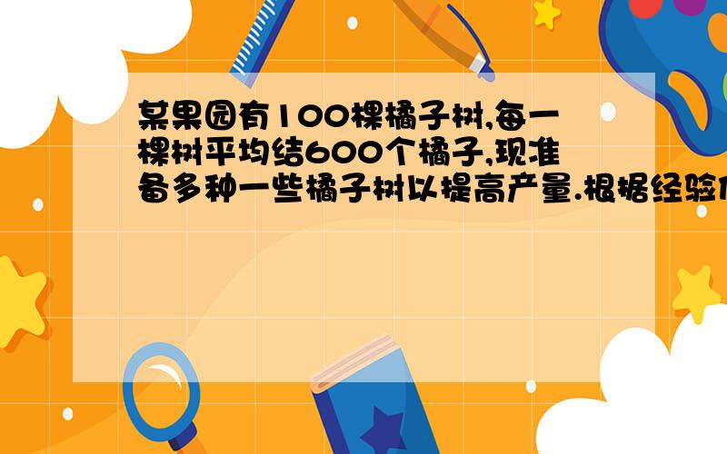 某果园有100棵橘子树,每一棵树平均结600个橘子,现准备多种一些橘子树以提高产量.根据经验估计,某果园有100棵橘子树,每一棵树平均结600个橘子,现准备多种一些橘子树以提高产量.但是如果多