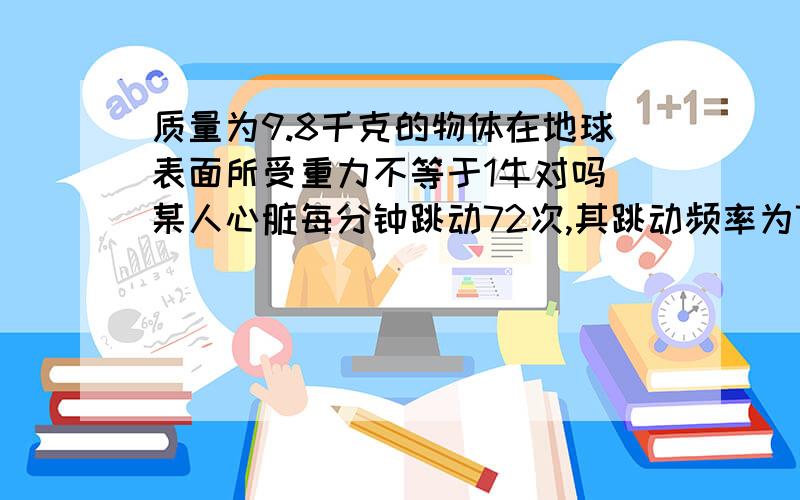 质量为9.8千克的物体在地球表面所受重力不等于1牛对吗 某人心脏每分钟跳动72次,其跳动频率为72赫兹对吗