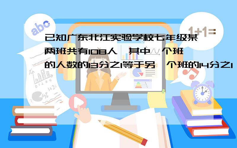 已知广东北江实验学校七年级某两班共有108人,其中一个班的人数的13分之1等于另一个班的14分之1,则两个班的人数分别有多少人