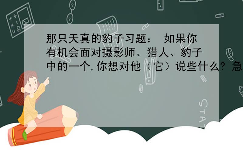 那只天真的豹子习题： 如果你有机会面对摄影师、猎人、豹子中的一个,你想对他（它）说些什么? 急!50字