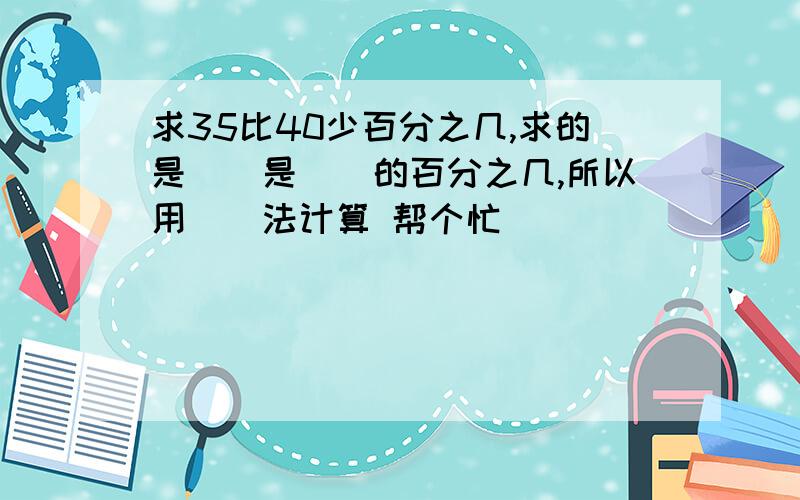 求35比40少百分之几,求的是（）是（）的百分之几,所以用（）法计算 帮个忙