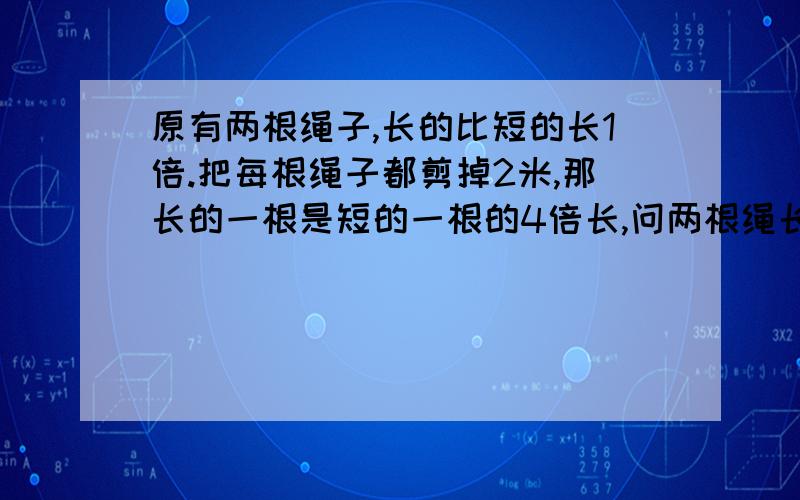 原有两根绳子,长的比短的长1倍.把每根绳子都剪掉2米,那长的一根是短的一根的4倍长,问两根绳长多少米?