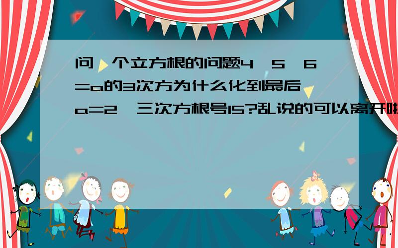 问一个立方根的问题4*5*6=a的3次方为什么化到最后 a=2*三次方根号15?乱说的可以离开啦