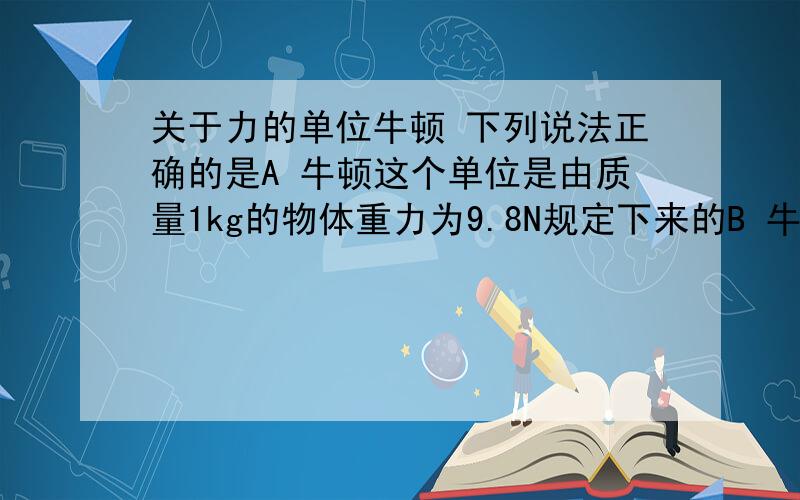 关于力的单位牛顿 下列说法正确的是A 牛顿这个单位是由质量1kg的物体重力为9.8N规定下来的B 牛顿这个单位是根据牛顿第二定律F=kma中k取1是定下来的C 1N就是使质量1kg的物体产生1m/s2加速度的