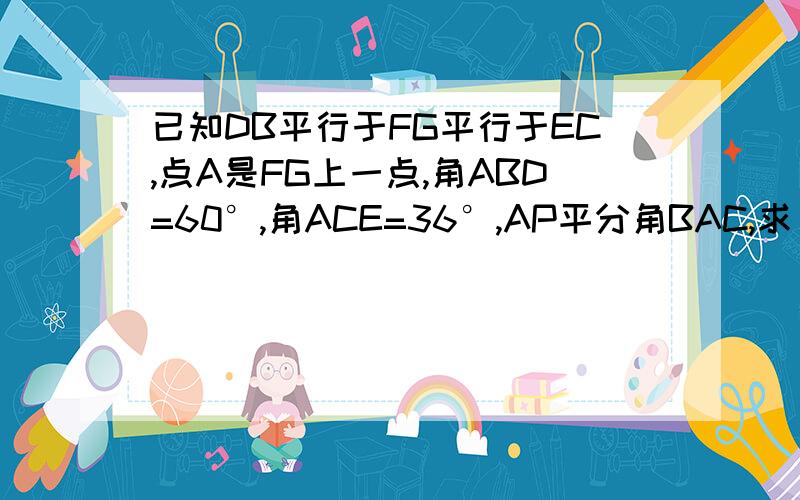 已知DB平行于FG平行于EC,点A是FG上一点,角ABD=60°,角ACE=36°,AP平分角BAC,求；角PAG的大小.