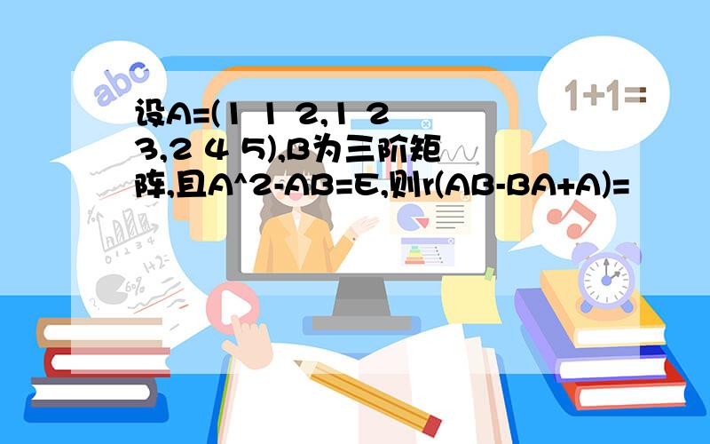 设A=(1 1 2,1 2 3,2 4 5),B为三阶矩阵,且A^2-AB=E,则r(AB-BA+A)=