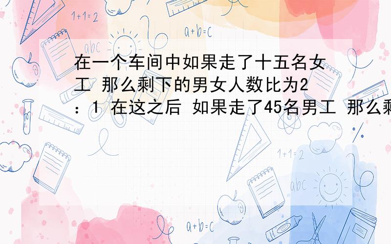 在一个车间中如果走了十五名女工 那么剩下的男女人数比为2：1 在这之后 如果走了45名男工 那么剩下的男女工人数比为1：5 原先有多少名女工?