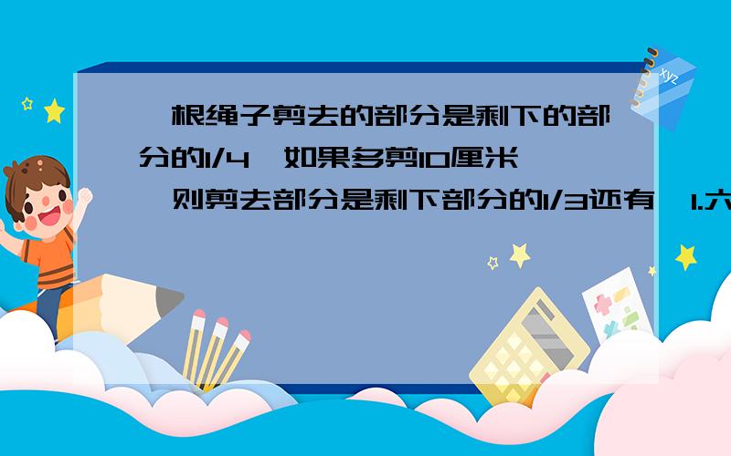 一根绳子剪去的部分是剩下的部分的1/4,如果多剪10厘米,则剪去部分是剩下部分的1/3还有  1.六年级有学生152人，选出女同学的1/4与5个男同学们参中座谈会，剩下的男女同学人数刚好相等，求