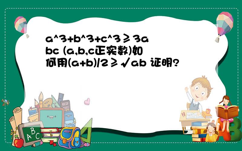 a^3+b^3+c^3≥3abc (a,b,c正实数)如何用(a+b)/2≥√ab 证明?