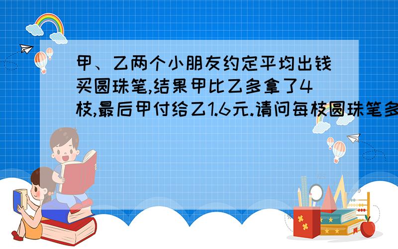 甲、乙两个小朋友约定平均出钱买圆珠笔,结果甲比乙多拿了4枝,最后甲付给乙1.6元.请问每枝圆珠笔多少元?