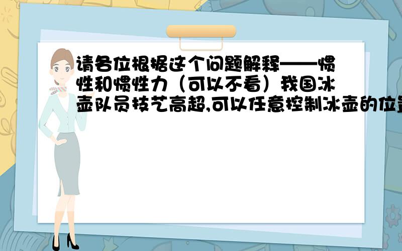 请各位根据这个问题解释——惯性和惯性力（可以不看）我国冰壶队员技艺高超,可以任意控制冰壶的位置和路线,进行精确碰撞和定位.冰壶在光滑的冰面上可以走直线也可以走曲线,主要有两