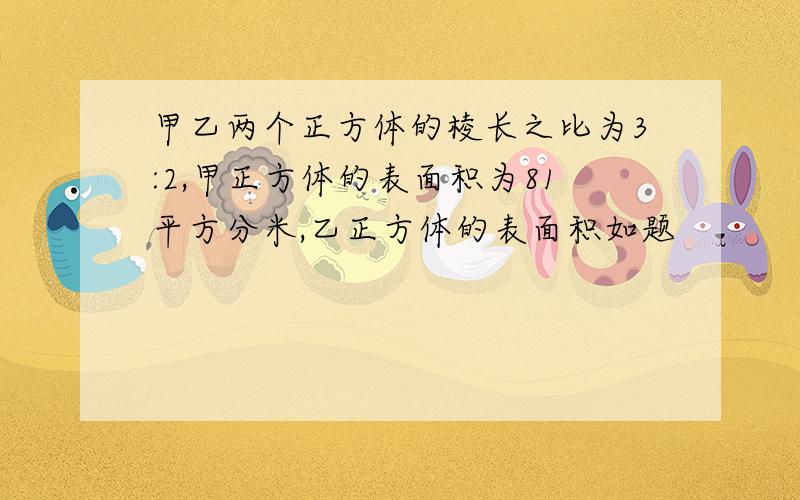 甲乙两个正方体的棱长之比为3:2,甲正方体的表面积为81平方分米,乙正方体的表面积如题