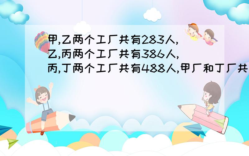 甲,乙两个工厂共有283人,乙,丙两个工厂共有386人,丙,丁两个工厂共有488人,甲厂和丁厂共有多少人?