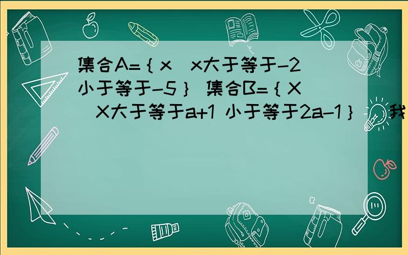 集合A=｛x|x大于等于-2小于等于-5｝ 集合B=｛X|X大于等于a+1 小于等于2a-1｝ （我是把题目用语言描述）B含于A 问实数a的取值范围X大于等于负二小于等于5  上面打错了