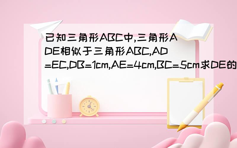 已知三角形ABC中,三角形ADE相似于三角形ABC,AD=EC,DB=1cm,AE=4cm,BC=5cm求DE的长