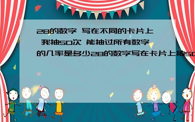 28的数字 写在不同的卡片上 我抽50次 能抽过所有数字的几率是多少28的数字写在卡片上抽50次每次把抽出的数字写在纸上问：纸上出现1~28所有数字的几率是多少那么出现27个和26个呢希望有相