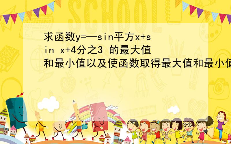 求函数y=—sin平方x+sin x+4分之3 的最大值和最小值以及使函数取得最大值和最小值的自变量x的值,