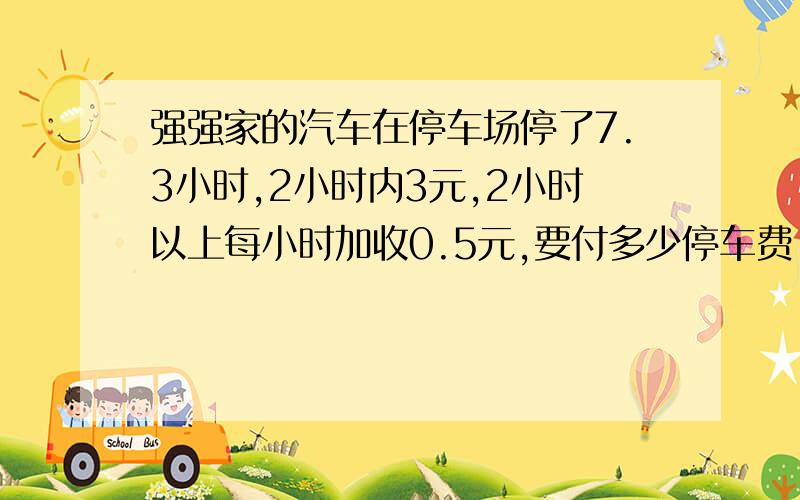 强强家的汽车在停车场停了7.3小时,2小时内3元,2小时以上每小时加收0.5元,要付多少停车费