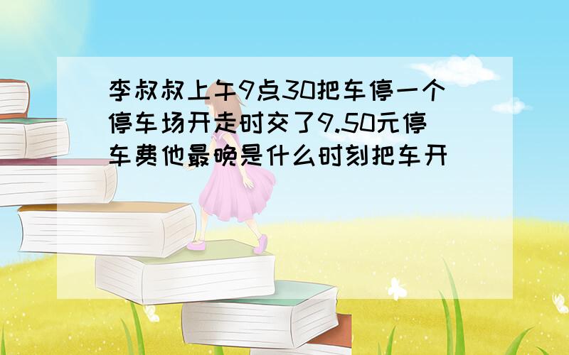 李叔叔上午9点30把车停一个停车场开走时交了9.50元停车费他最晚是什么时刻把车开