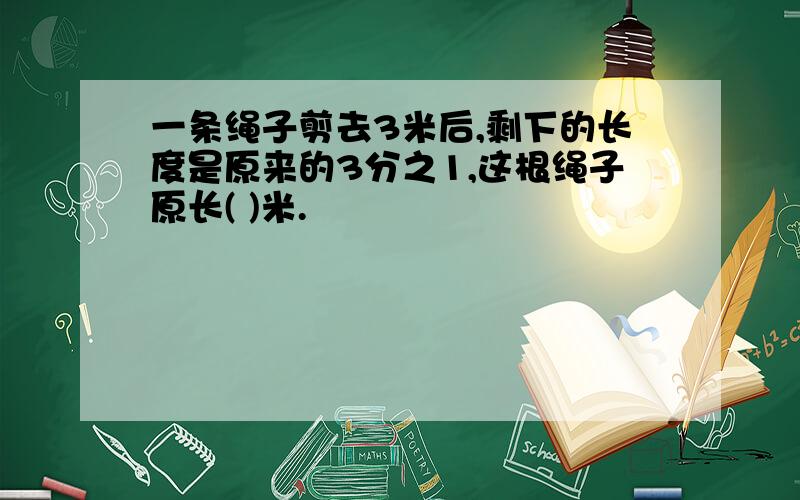 一条绳子剪去3米后,剩下的长度是原来的3分之1,这根绳子原长( )米.