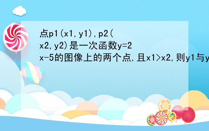 点p1(x1,y1),p2(x2,y2)是一次函数y=2x-5的图像上的两个点,且x1>x2,则y1与y2的大小关系是?