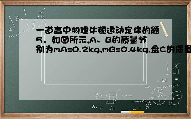 一道高中物理牛顿运动定律的题5．如图所示,A、B的质量分别为mA=0.2kg,mB=0.4kg,盘C的质量mC=0.6kg,现悬挂于天花板O处,处于静止状态.当用火柴烧断O处的细线瞬间,木块A的加速度aA= m/s2,木块B对盘C的