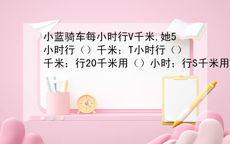 小蓝骑车每小时行V千米,她5小时行（）千米；T小时行（）千米；行20千米用（）小时；行S千米用（）小时.快块块快