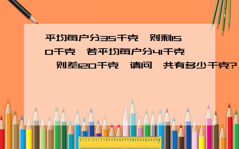 平均每户分35千克,则剩150千克,若平均每户分41千克,则差120千克,请问一共有多少千克?