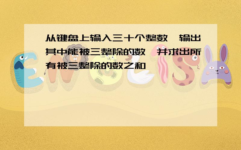 从键盘上输入三十个整数,输出其中能被三整除的数,并求出所有被三整除的数之和