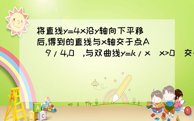 将直线y=4x沿y轴向下平移后,得到的直线与x轴交于点A(9/4,0),与双曲线y=k/x（x>0）交于点B 10 如图,将将直线y=4x沿y轴向下平移后,得到的直线与x轴交于点A(9/4,0),与双曲线y=k/x（x>0）交于点B（1）求