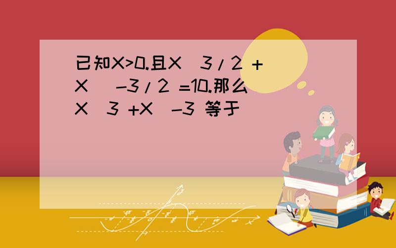 已知X>0.且X^3/2 +X^ -3/2 =10.那么X^3 +X^-3 等于