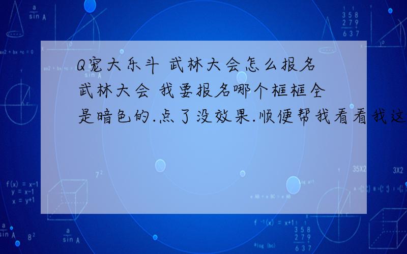 Q宠大乐斗 武林大会怎么报名武林大会 我要报名哪个框框全是暗色的.点了没效果.顺便帮我看看我这宠物.嘻嘻13级.力量15 敏捷18 武器 红缨枪 关刀技能 天生大力 身手敏捷 强健身躯 均衡发展