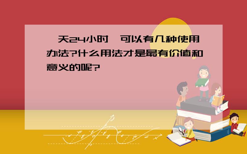 一天24小时,可以有几种使用办法?什么用法才是最有价值和意义的呢?