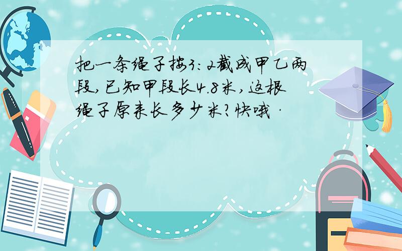 把一条绳子按3：2截成甲乙两段,已知甲段长4.8米,这根绳子原来长多少米?快哦·