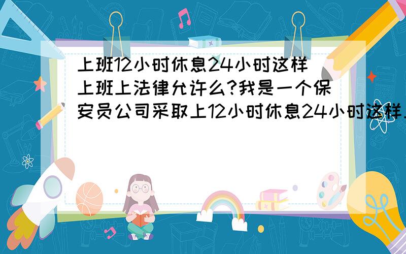 上班12小时休息24小时这样上班上法律允许么?我是一个保安员公司采取上12小时休息24小时这样上班.而且不替岗我觉得我们很吃亏想问一下大家我法律有没有规定可不可以这样上班呢`~我是一