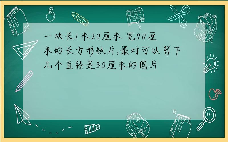 一块长1米20厘米 宽90厘米的长方形铁片,最对可以剪下几个直径是30厘米的圆片