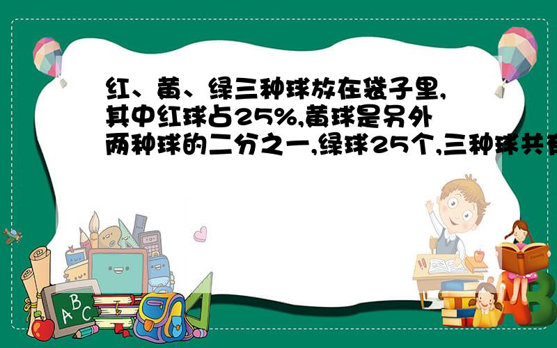 红、黄、绿三种球放在袋子里,其中红球占25%,黄球是另外两种球的二分之一,绿球25个,三种球共有多少个