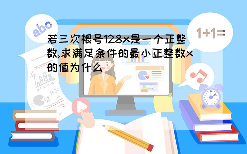 若三次根号128x是一个正整数,求满足条件的最小正整数x的值为什么