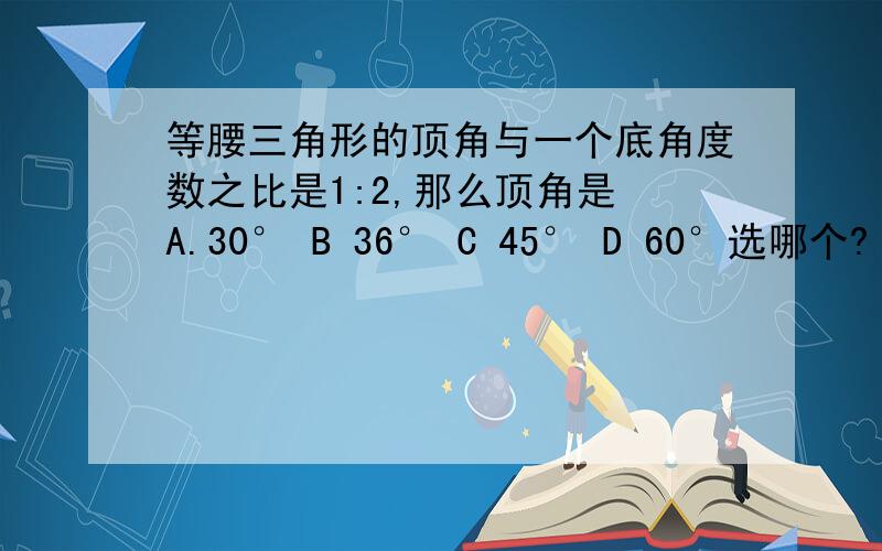 等腰三角形的顶角与一个底角度数之比是1:2,那么顶角是 A.30° B 36° C 45° D 60°选哪个?