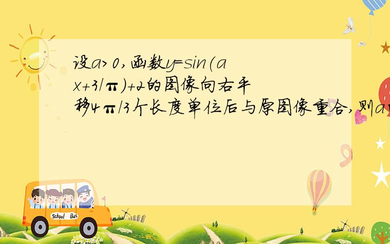 设a>0,函数y=sin(ax+3/π)+2的图像向右平移4π/3个长度单位后与原图像重合,则a的最小值为多少