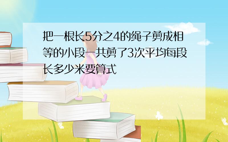 把一根长5分之4的绳子剪成相等的小段一共剪了3次平均每段长多少米要算式