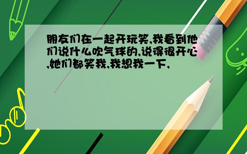 朋友们在一起开玩笑,我看到他们说什么吹气球的,说得很开心,她们都笑我,我想我一下,