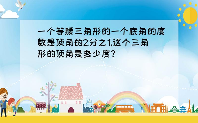 一个等腰三角形的一个底角的度数是顶角的2分之1,这个三角形的顶角是多少度?