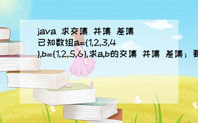 java 求交集 并集 差集已知数组a={1,2,3,4},b={1,2,5,6},求a,b的交集 并集 差集；要求:不用泛型(仅用java.lang类),仅仅用for循环或while循环之类的简单语句;我说过不要用泛型,不用java.util.*;